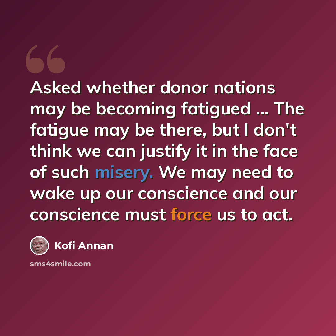 “Asked whether donor nations may be becoming fatigued ... The fatigue may be there, but I don't think we can justify it in the face of such misery. We may need to wake up our conscience and our conscience must force us to act.” quote by Kofi Annan