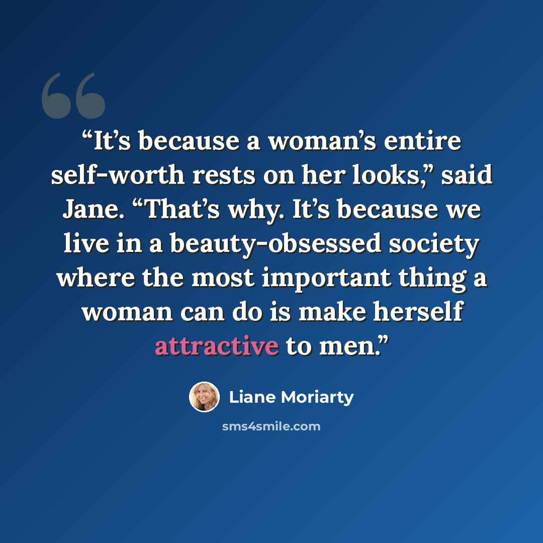 “It’s because a woman’s entire self-worth rests on her looks,” said Jane. “That’s why. It’s because we live in a beauty-obsessed society where the most important thing a woman can do is make herself attractive to men.” quote by Liane Moriarty