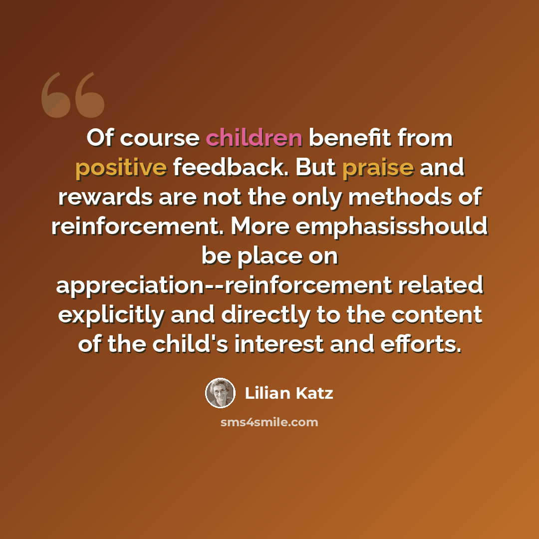 “Of course children benefit from positive feedback. But praise and rewards are not the only methods of reinforcement. More emphasisshould be place on appreciation--reinforcement related explicitly and directly to the content of the child's interest and efforts.” quote by Lilian Katz