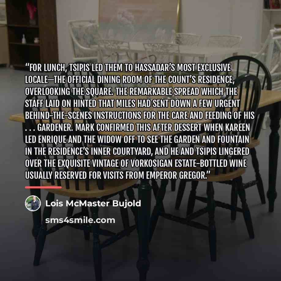 “For lunch, Tsipis led them to Hassadar’s most exclusive locale—the official dining room of the Count’s Residence, overlooking the Square. The remarkable spread which the staff laid on hinted that Miles had sent down a few urgent behind-the-scenes instructions for the care and feeding of his…” quote by Lois McMaster Bujold