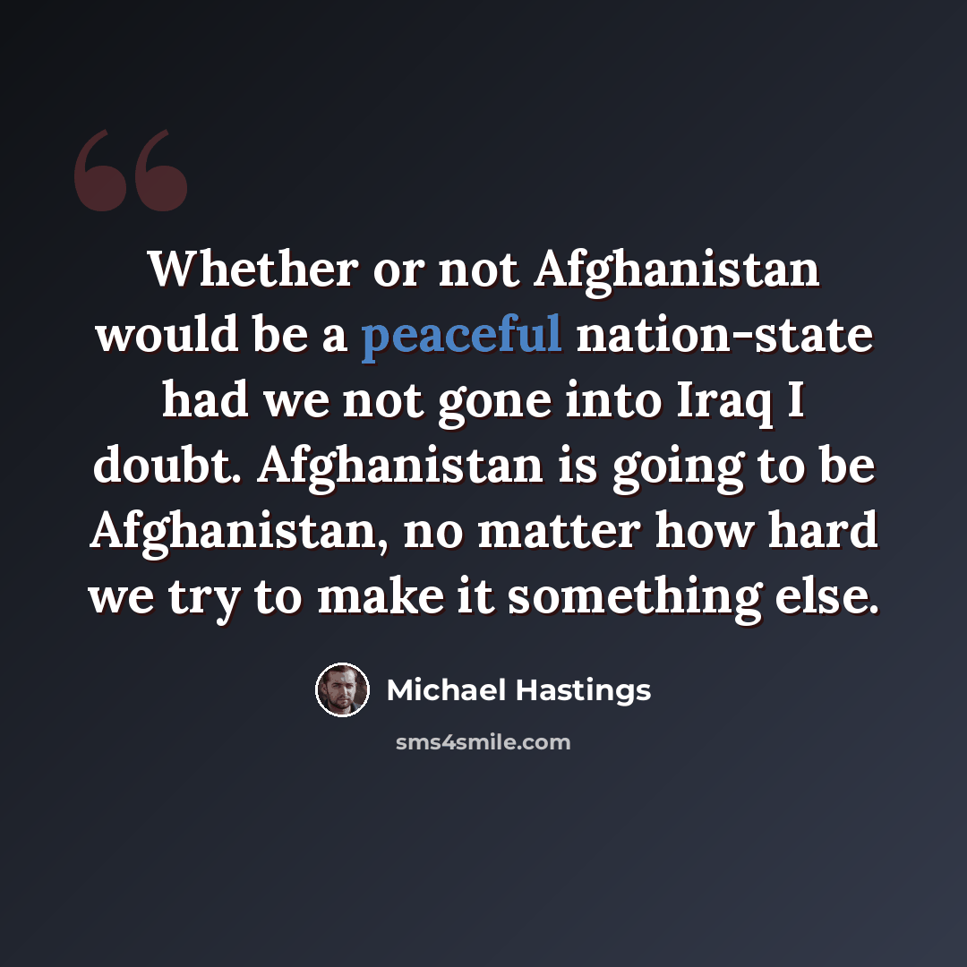 “Whether or not Afghanistan would be a peaceful nation-state had we not gone into Iraq I doubt. Afghanistan is going to be Afghanistan, no matter how hard we try to make it something else.” quote by Michael Hastings