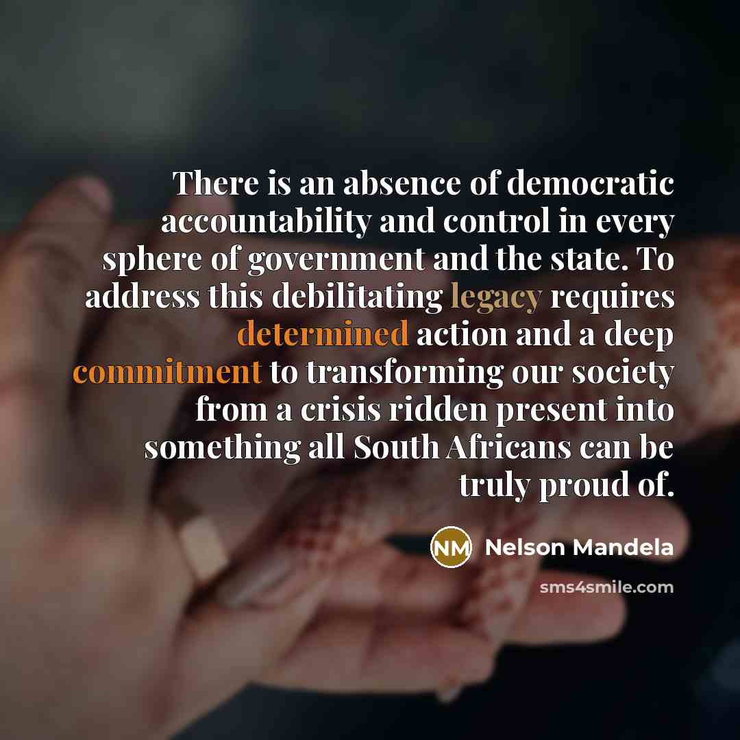 “There is an absence of democratic accountability and control in every sphere of government and the state. To address this debilitating legacy requires determined action and a deep commitment to transforming our society from a crisis ridden present into something all South Africans can be truly…” quote by Nelson Mandela