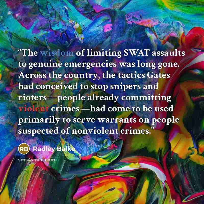 “The wisdom of limiting SWAT assaults to genuine emergencies was long gone. Across the country, the tactics Gates had conceived to stop snipers and rioters—people already committing violent crimes—had come to be used primarily to serve warrants on people suspected of nonviolent crimes.” quote by Radley Balko