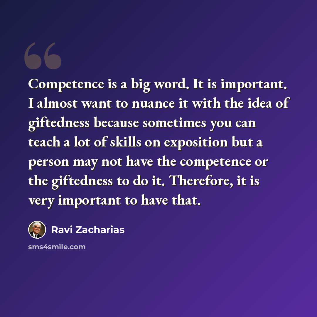 “Competence is a big word. It is important. I almost want to nuance it with the idea of giftedness because sometimes you can teach a lot of skills on exposition but a person may not have the competence or the giftedness to do it. Therefore, it is very important to have that.” quote by Ravi Zacharias