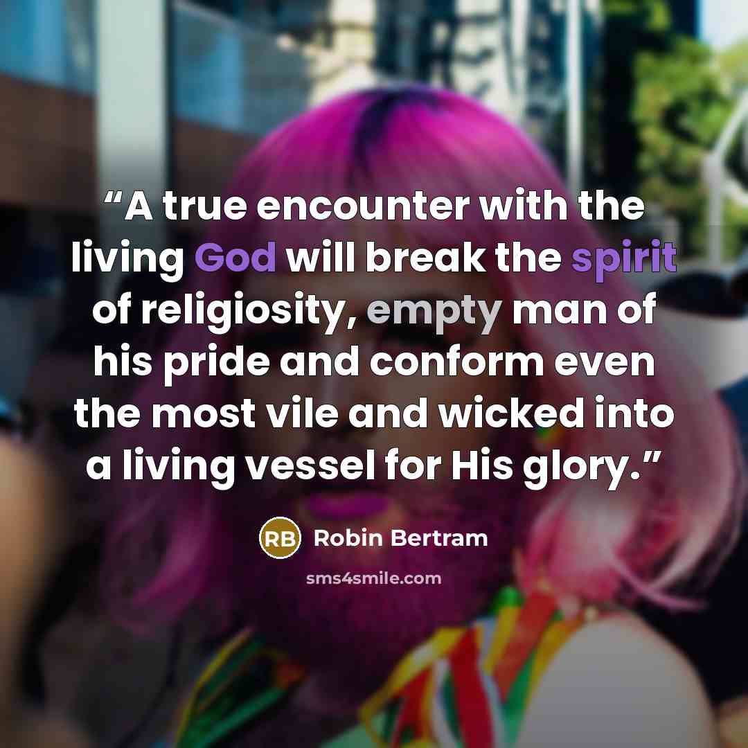 “A true encounter with the living God will break the spirit of religiosity, empty man of his pride and conform even the most vile and wicked into a living vessel for His glory.” quote by Robin Bertram