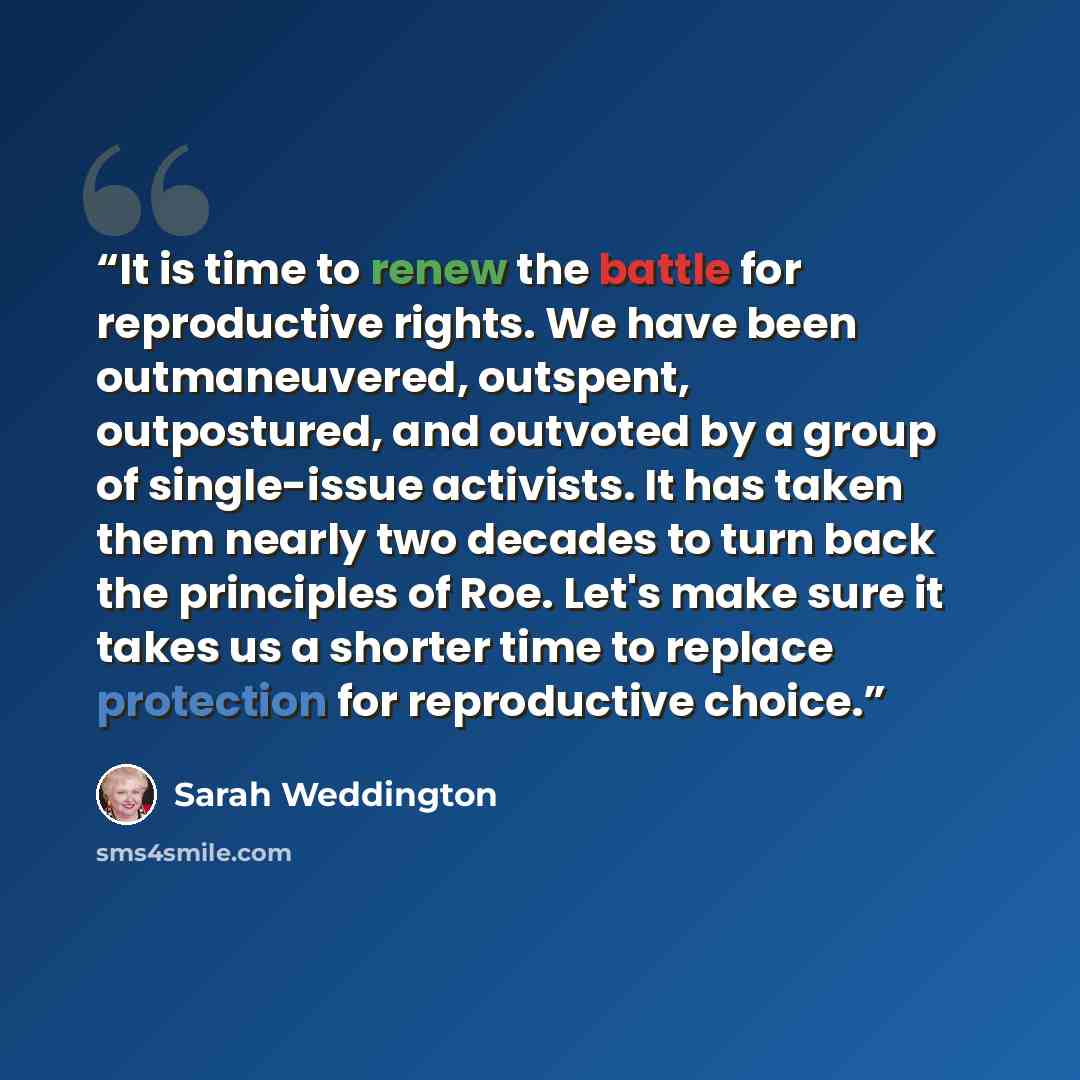 “It is time to renew the battle for reproductive rights. We have been outmaneuvered, outspent, outpostured, and outvoted by a group of single-issue activists. It has taken them nearly two decades to turn back the principles of Roe. Let's make sure it takes us a shorter time to replace protection…” quote by Sarah Weddington