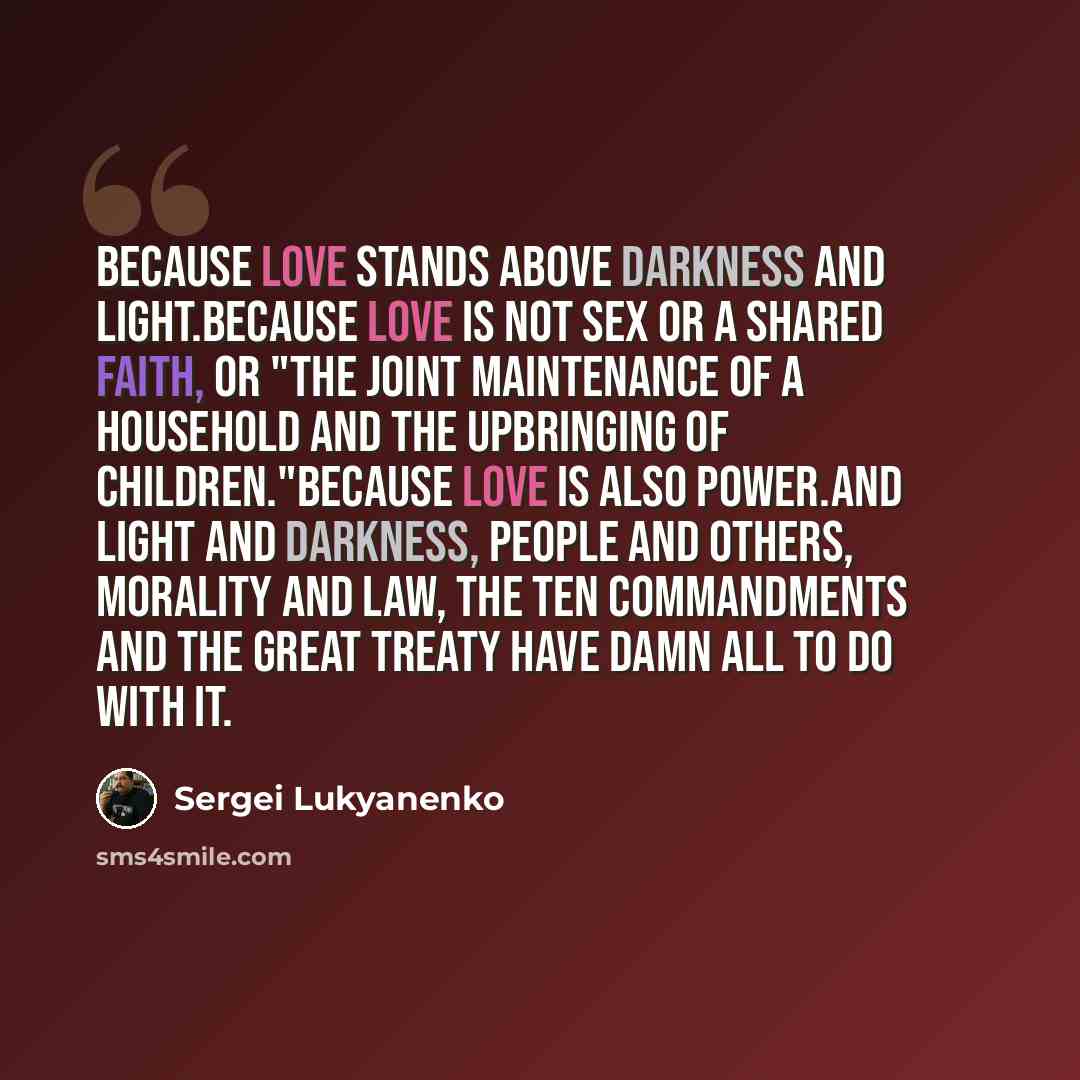“Because love stands above Darkness and Light.Because love is not sex or a shared faith, or "the joint maintenance of a household and the upbringing of children."Because love is also Power.And Light and Darkness, people and Others, morality and law, the Ten Commandments and the Great Treaty have…” quote by Sergei Lukyanenko
