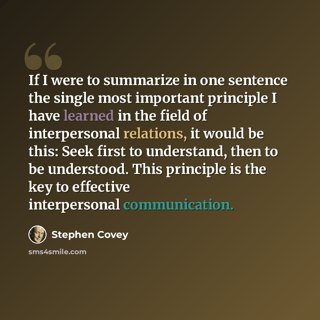 “If I were to summarize in one sentence the single most important principle I have learned in the field of interpersonal relations, it would be this: Seek first to understand, then to be understood. This principle is the key to effective interpersonal communication.” quote by Stephen Covey