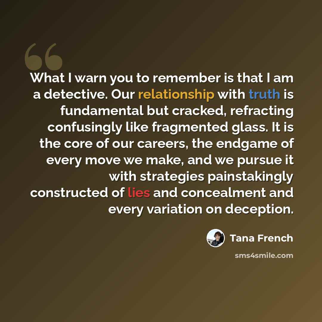 “What I warn you to remember is that I am a detective. Our relationship with truth is fundamental but cracked, refracting confusingly like fragmented glass. It is the core of our careers, the endgame of every move we make, and we pursue it with strategies painstakingly constructed of lies and…” quote by Tana French