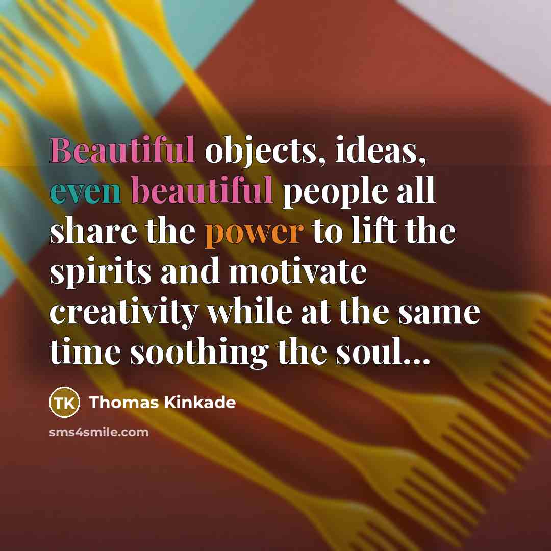“Beautiful objects, ideas, even beautiful people all share the power to lift the spirits and motivate creativity while at the same time soothing the soul…” quote by Thomas Kinkade