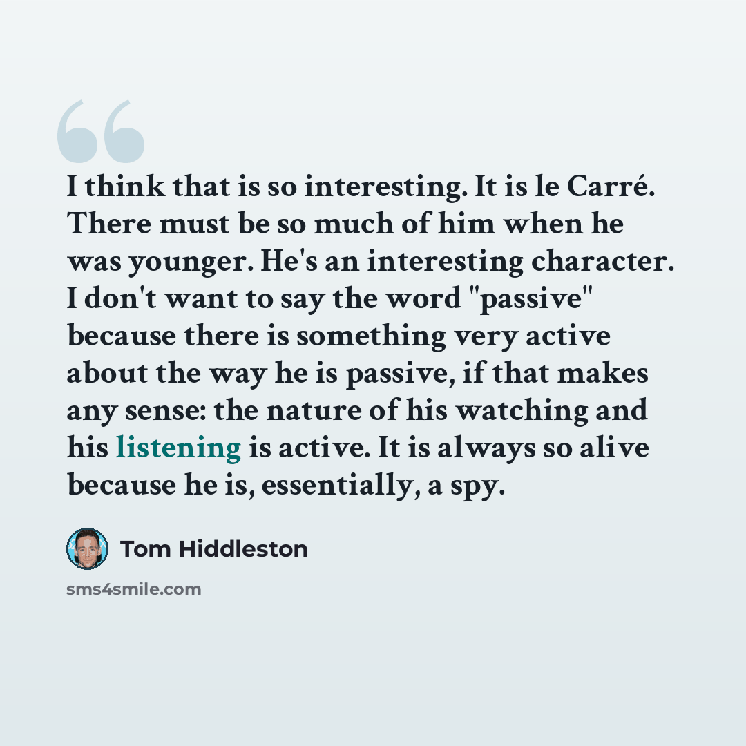 “I think that is so interesting. It is le Carré. There must be so much of him when he was younger. He's an interesting character. I don't want to say the word "passive" because there is something very active about the way he is passive, if that makes any sense: the nature of his watching and his…” quote by Tom Hiddleston