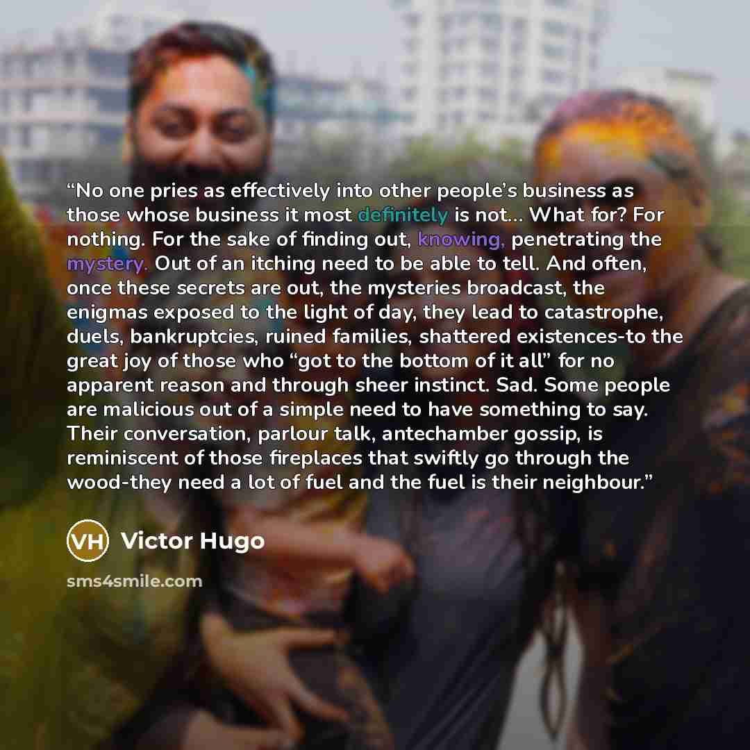 “No one pries as effectively into other people’s business as those whose business it most definitely is not… What for? For nothing. For the sake of finding out, knowing, penetrating the mystery. Out of an itching need to be able to tell. And often, once these secrets are out, the mysteries…” quote by Victor Hugo