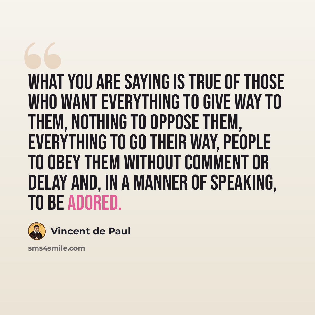 “What you are saying is true of those who want everything to give way to them, nothing to oppose them, everything to go their way, people to obey them without comment or delay and, in a manner of speaking, to be adored.” quote by Vincent de Paul