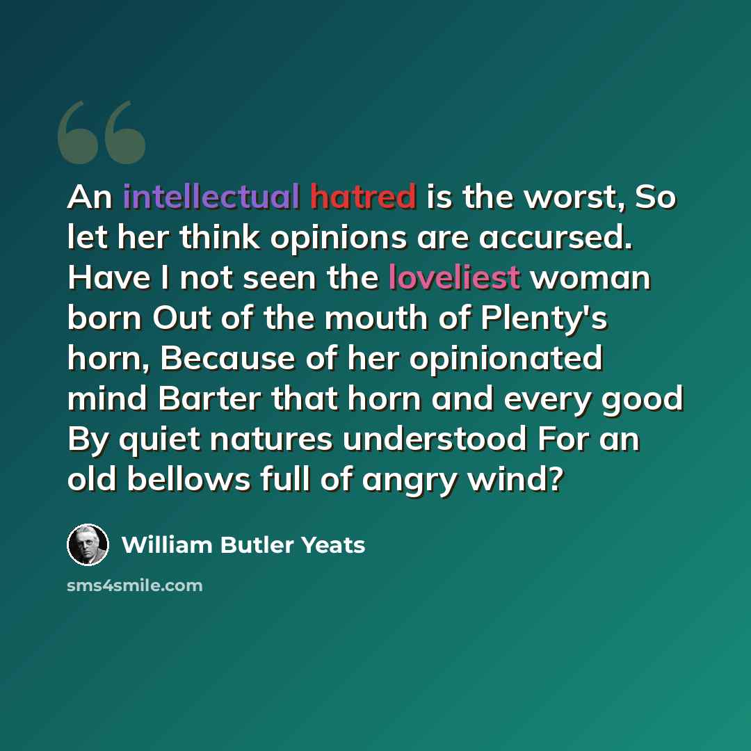 “An intellectual hatred is the worst, So let her think opinions are accursed. Have I not seen the loveliest woman born Out of the mouth of Plenty's horn, Because of her opinionated mind Barter that horn and every good By quiet natures understood For an old bellows full of angry wind?” quote by William Butler Yeats