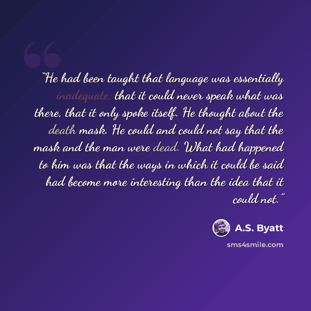 “He had been taught that language was essentially inadequate, that it could never speak what was there, that it only spoke itself. He thought about the death mask. He could and could not say that the mask and the man were dead. What had happened to him was that the ways in which it could be said…” quote by A.S. Byatt