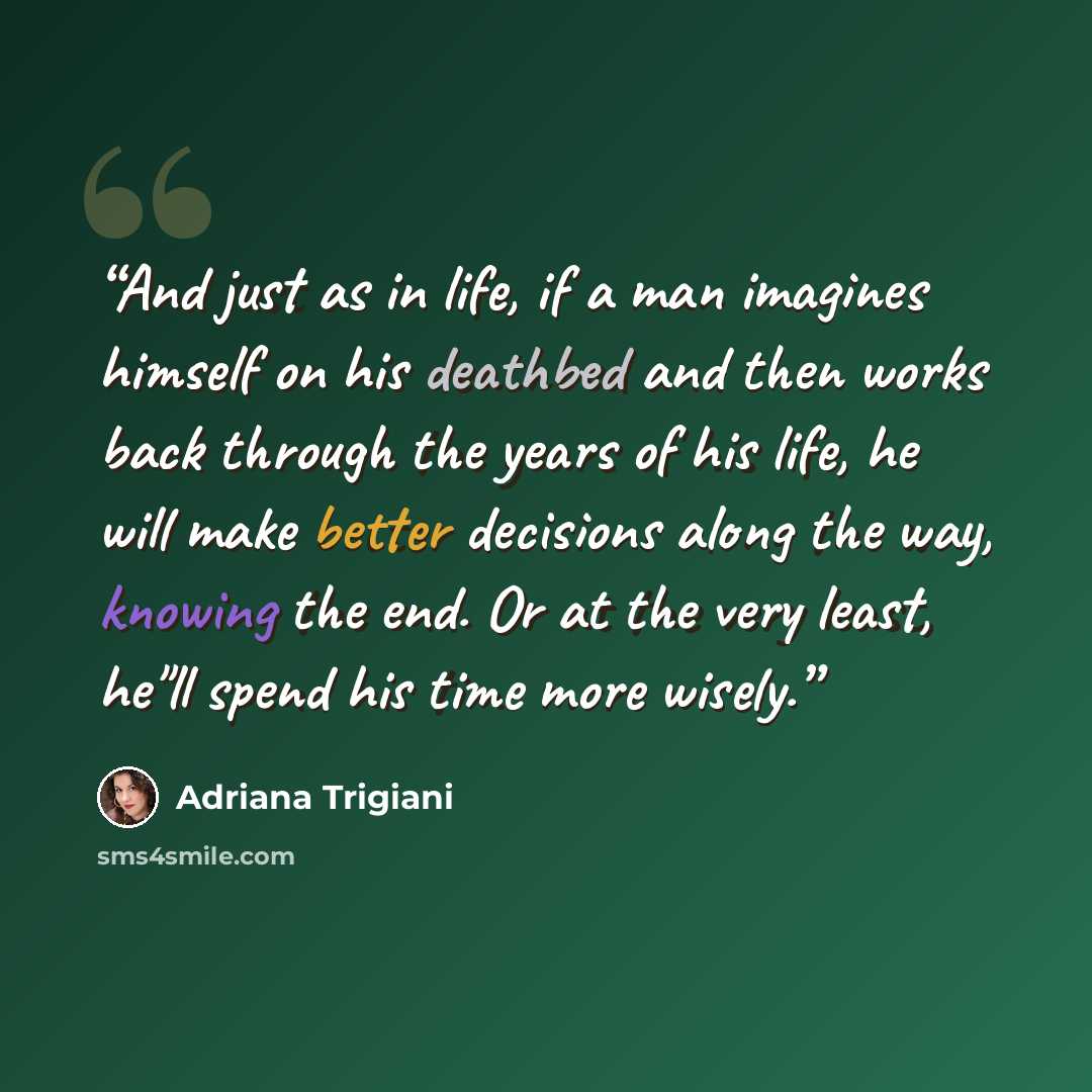 “And just as in life, if a man imagines himself on his deathbed and then works back through the years of his life, he will make better decisions along the way, knowing the end. Or at the very least, he"ll spend his time more wisely.” quote by Adriana Trigiani