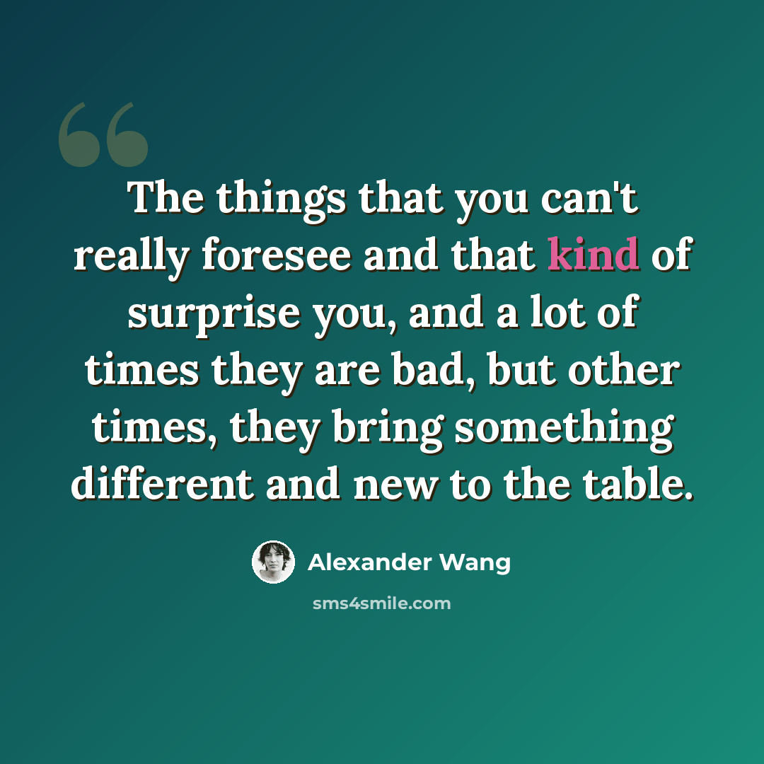 “The things that you can't really foresee and that kind of surprise you, and a lot of times they are bad, but other times, they bring something different and new to the table.” quote by Alexander Wang