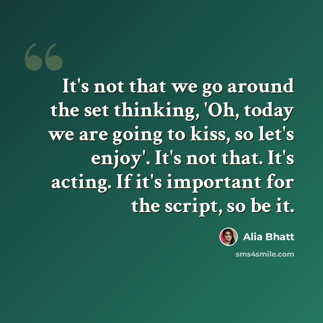 “It's not that we go around the set thinking, 'Oh, today we are going to kiss, so let's enjoy'. It's not that. It's acting. If it's important for the script, so be it.” quote by Alia Bhatt