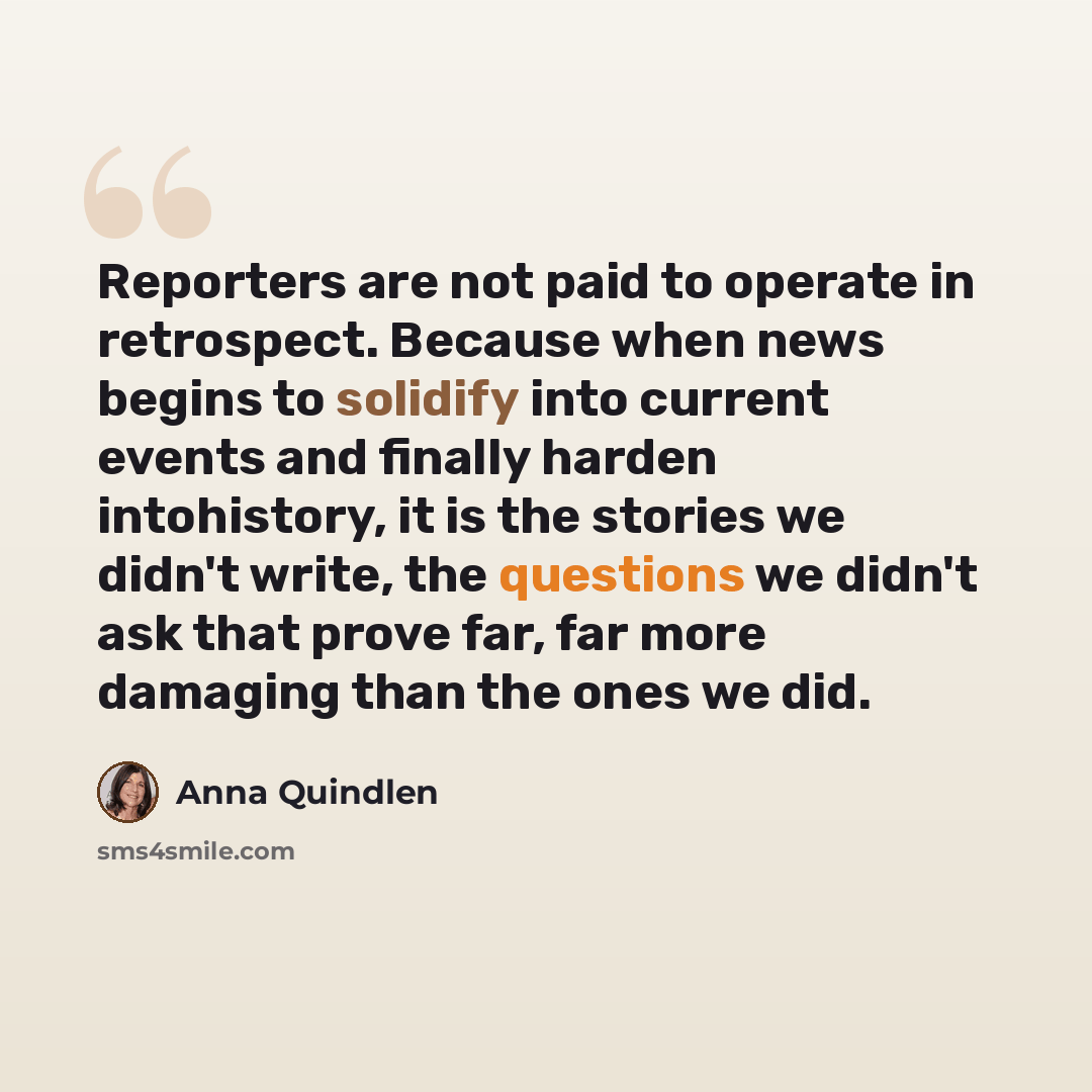 “Reporters are not paid to operate in retrospect. Because when news begins to solidify into current events and finally harden intohistory, it is the stories we didn't write, the questions we didn't ask that prove far, far more damaging than the ones we did.” quote by Anna Quindlen