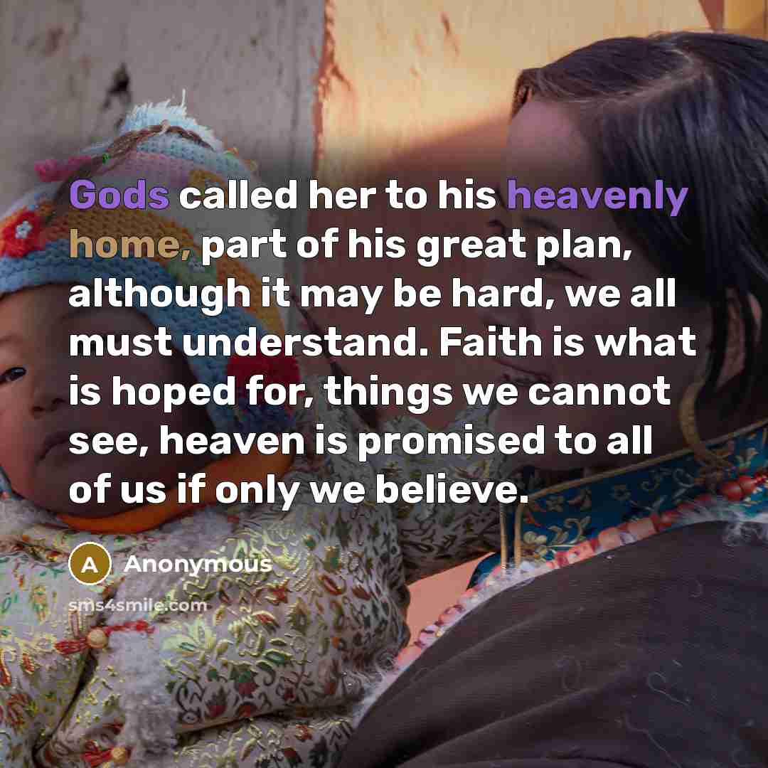 “Gods called her to his heavenly home, part of his great plan, although it may be hard, we all must understand. Faith is what is hoped for, things we cannot see, heaven is promised to all of us if only we believe.” quote by Anonymous