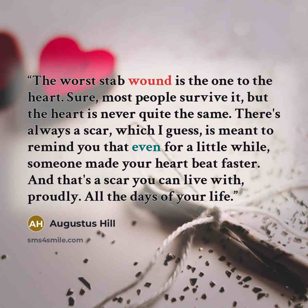 “The worst stab wound is the one to the heart. Sure, most people survive it, but the heart is never quite the same. There's always a scar, which I guess, is meant to remind you that even for a little while, someone made your heart beat faster. And that's a scar you can live with, proudly. All the…” quote by Augustus Hill