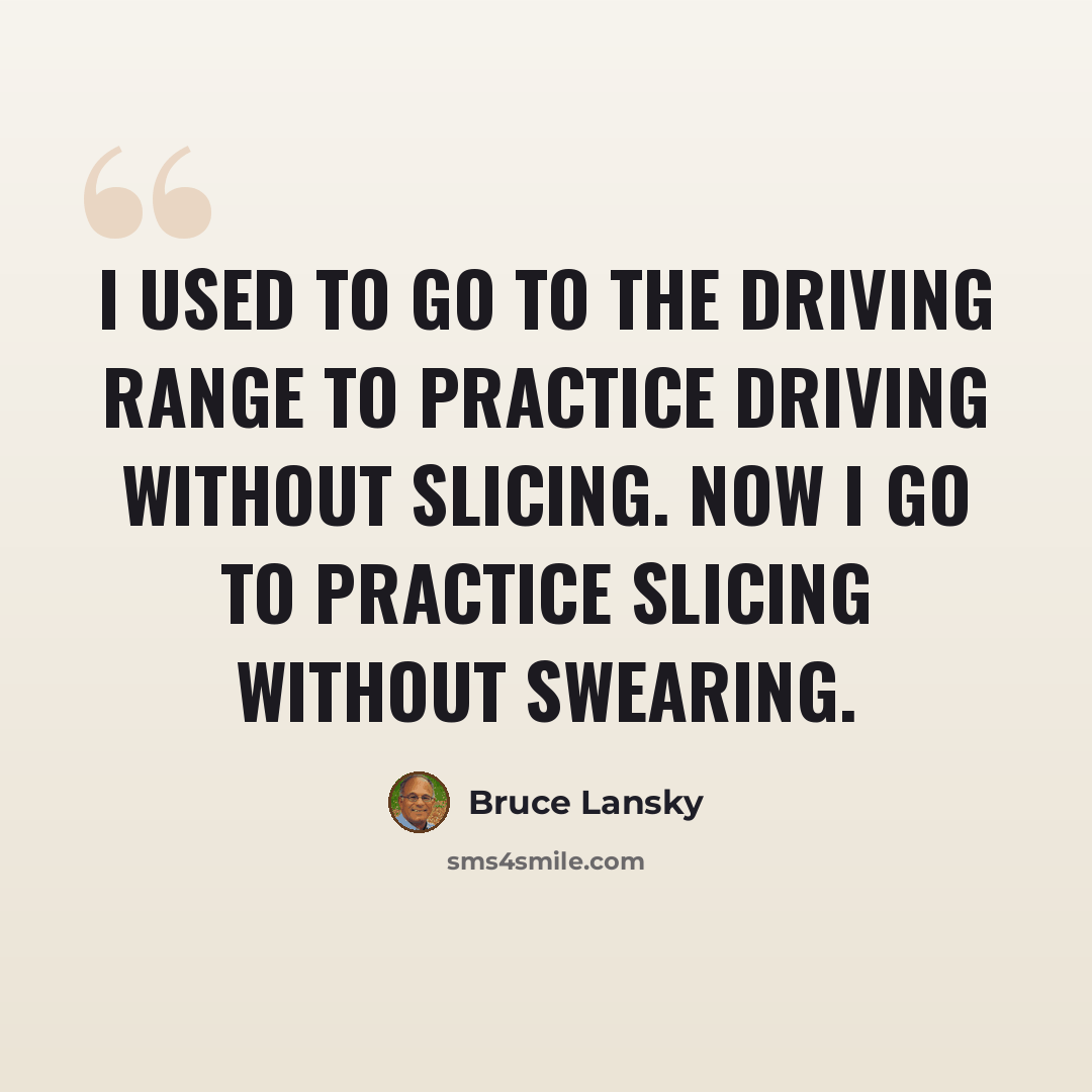 “I used to go to the driving range to practice driving without slicing. Now I go to practice slicing without swearing.” quote by Bruce Lansky