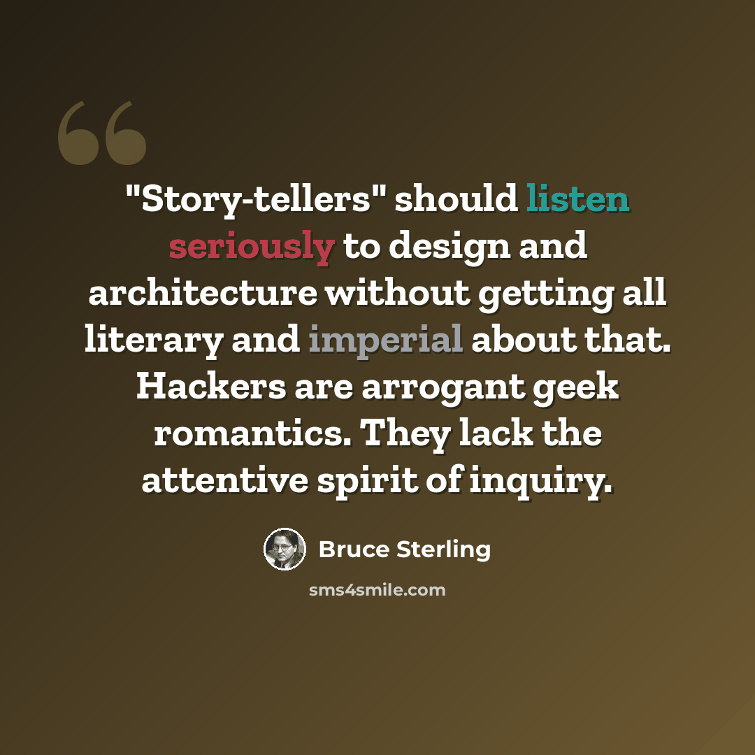 “"Story-tellers" should listen seriously to design and architecture without getting all literary and imperial about that. Hackers are arrogant geek romantics. They lack the attentive spirit of inquiry.” quote by Bruce Sterling