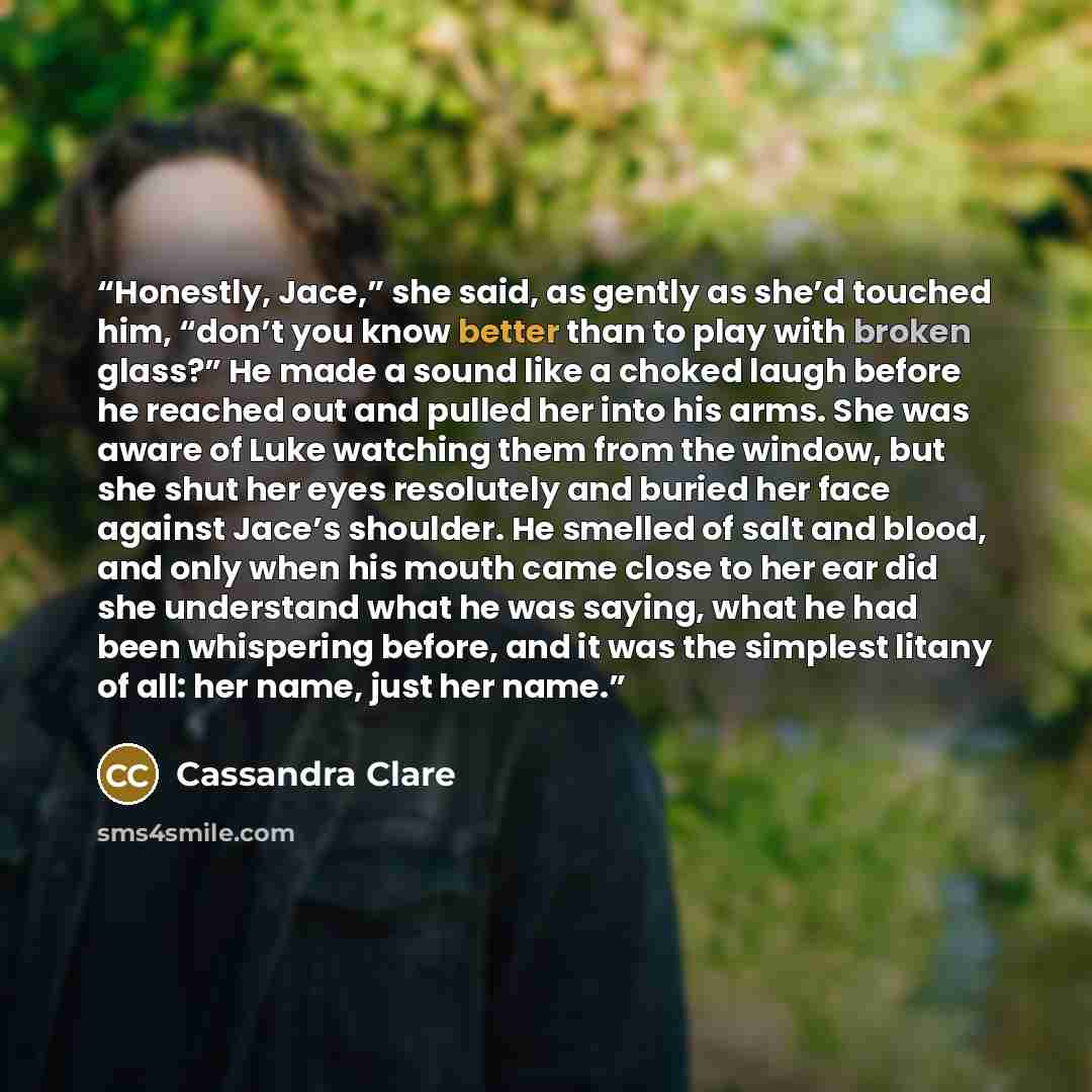 “Honestly, Jace,” she said, as gently as she’d touched him, “don’t you know better than to play with broken glass?” He made a sound like a choked laugh before he reached out and pulled her into his arms. She was aware of Luke watching them from the window, but she shut her eyes resolutely and…” quote by Cassandra Clare