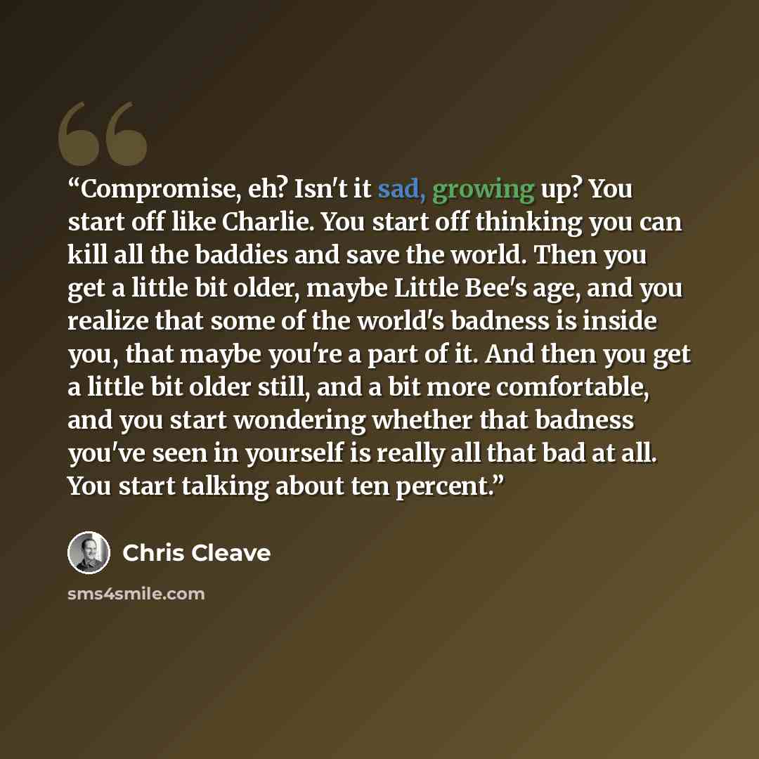 “Compromise, eh? Isn't it sad, growing up? You start off like Charlie. You start off thinking you can kill all the baddies and save the world. Then you get a little bit older, maybe Little Bee's age, and you realize that some of the world's badness is inside you, that maybe you're a part of it. And…” quote by Chris Cleave