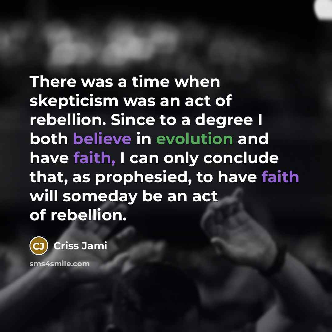 “There was a time when skepticism was an act of rebellion. Since to a degree I both believe in evolution and have faith, I can only conclude that, as prophesied, to have faith will someday be an act of rebellion.” quote by Criss Jami