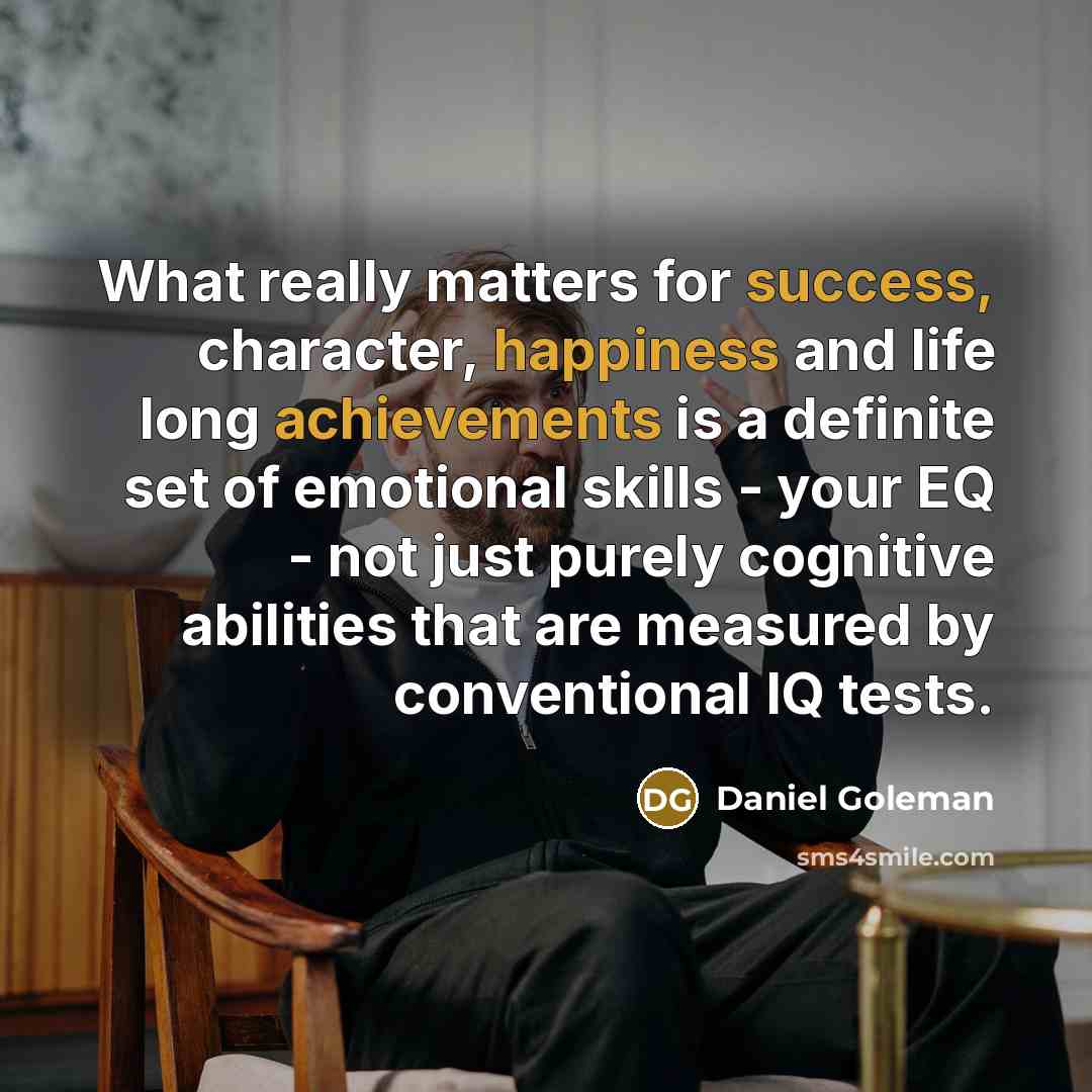 “What really matters for success, character, happiness and life long achievements is a definite set of emotional skills - your EQ - not just purely cognitive abilities that are measured by conventional IQ tests.” quote by Daniel Goleman