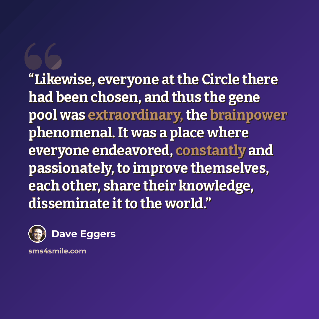 “Likewise, everyone at the Circle there had been chosen, and thus the gene pool was extraordinary, the brainpower phenomenal. It was a place where everyone endeavored, constantly and passionately, to improve themselves, each other, share their knowledge, disseminate it to the world.” quote by Dave Eggers