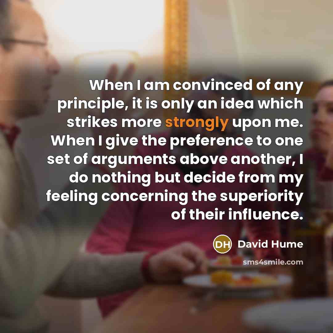 “When I am convinced of any principle, it is only an idea which strikes more strongly upon me. When I give the preference to one set of arguments above another, I do nothing but decide from my feeling concerning the superiority of their influence.” quote by David Hume