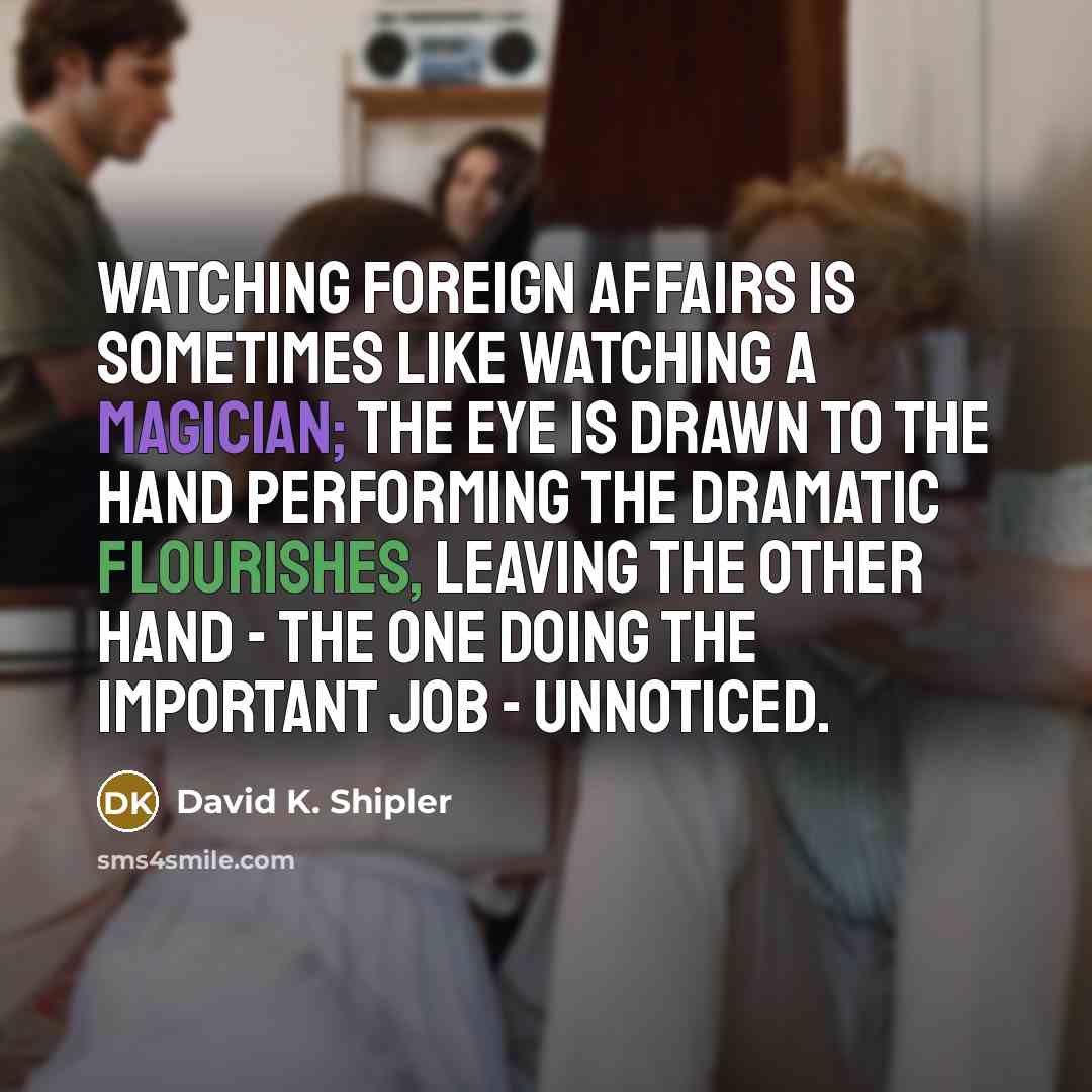 “Watching foreign affairs is sometimes like watching a magician; the eye is drawn to the hand performing the dramatic flourishes, leaving the other hand - the one doing the important job - unnoticed.” quote by David K. Shipler