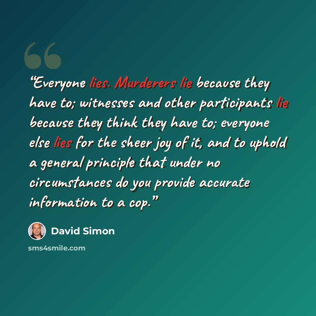 “Everyone lies. Murderers lie because they have to; witnesses and other participants lie because they think they have to; everyone else lies for the sheer joy of it, and to uphold a general principle that under no circumstances do you provide accurate information to a cop.” quote by David Simon