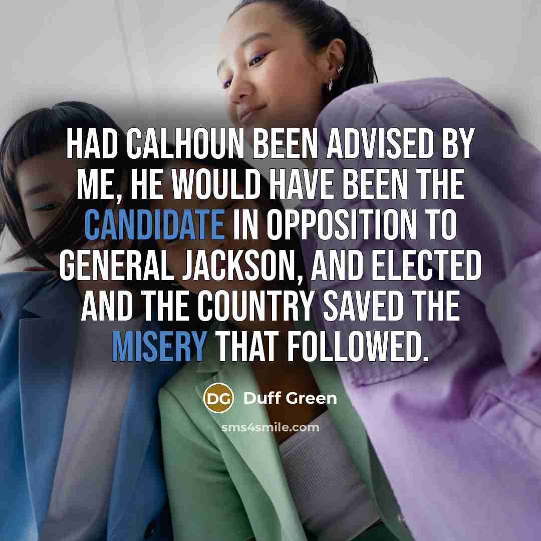 “Had Calhoun been advised by me, he would have been the Candidate in opposition to General Jackson, and elected and the country saved the misery that followed.” quote by Duff Green