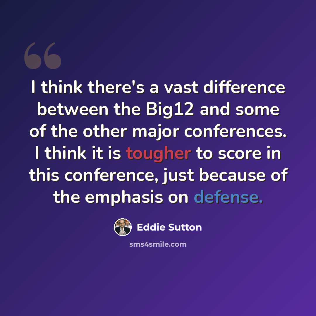 “I think there's a vast difference between the Big12 and some of the other major conferences. I think it is tougher to score in this conference, just because of the emphasis on defense.” quote by Eddie Sutton