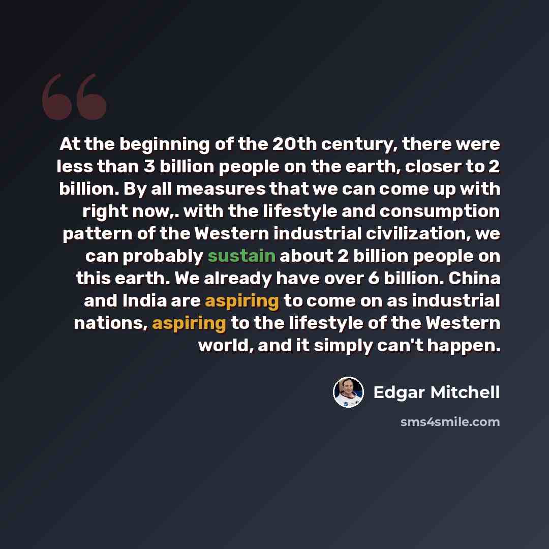 “At the beginning of the 20th century, there were less than 3 billion people on the earth, closer to 2 billion. By all measures that we can come up with right now,. with the lifestyle and consumption pattern of the Western industrial civilization, we can probably sustain about 2 billion people on…” quote by Edgar Mitchell