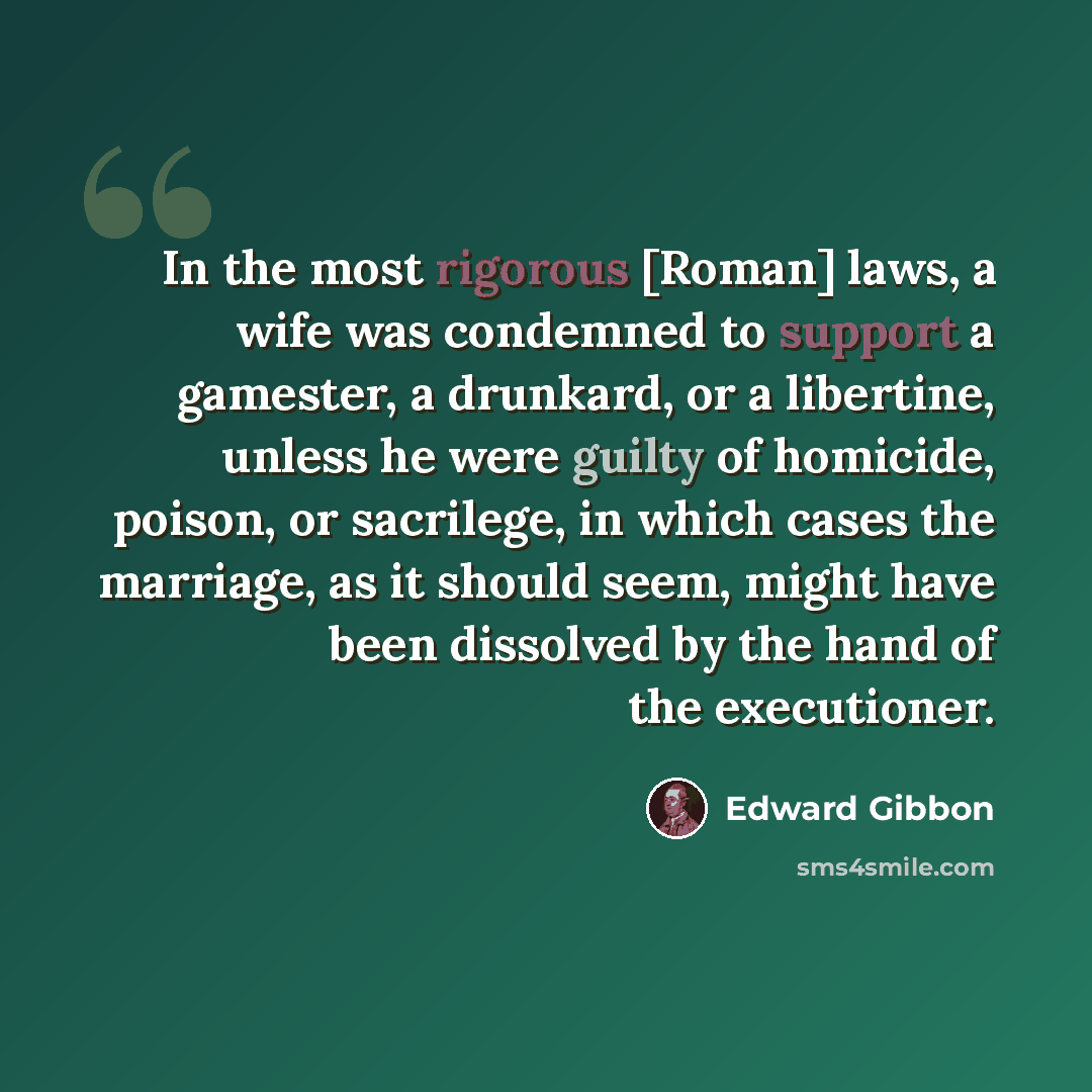“In the most rigorous [Roman] laws, a wife was condemned to support a gamester, a drunkard, or a libertine, unless he were guilty of homicide, poison, or sacrilege, in which cases the marriage, as it should seem, might have been dissolved by the hand of the executioner.” quote by Edward Gibbon