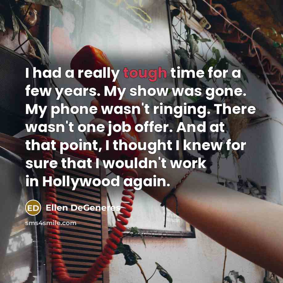 “I had a really tough time for a few years. My show was gone. My phone wasn't ringing. There wasn't one job offer. And at that point, I thought I knew for sure that I wouldn't work in Hollywood again.” quote by Ellen DeGeneres