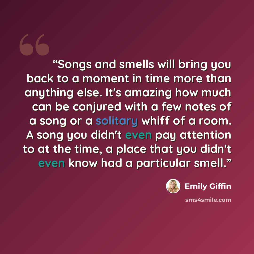 “Songs and smells will bring you back to a moment in time more than anything else. It's amazing how much can be conjured with a few notes of a song or a solitary whiff of a room. A song you didn't even pay attention to at the time, a place that you didn't even know had a particular smell.” quote by Emily Giffin