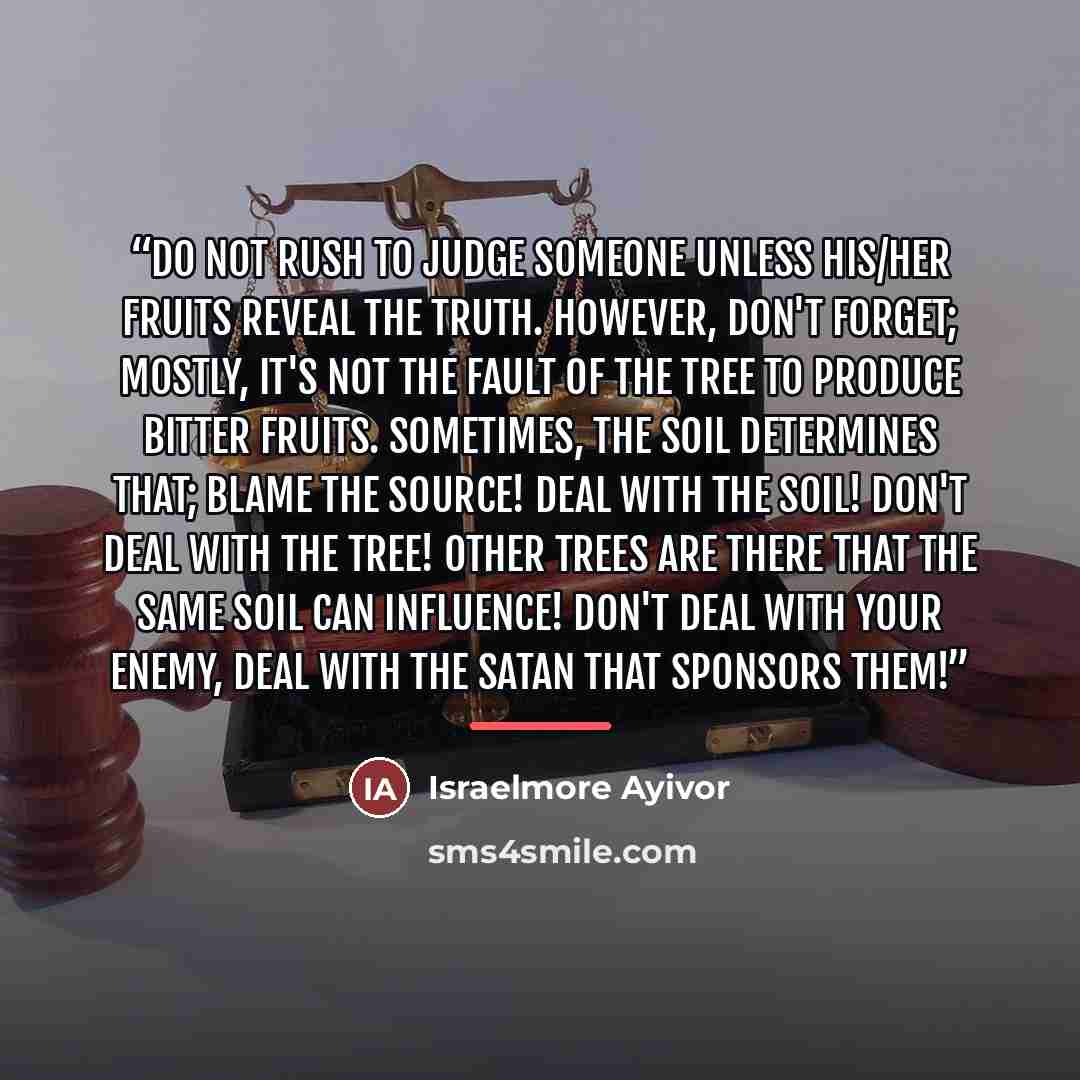 “Do not rush to judge someone unless his/her fruits reveal the truth. However, don't forget; mostly, it's not the fault of the tree to produce bitter fruits. Sometimes, the soil determines that; blame the source! Deal with the soil! Don't deal with the tree! Other trees are there that the same soil…” quote by Israelmore Ayivor