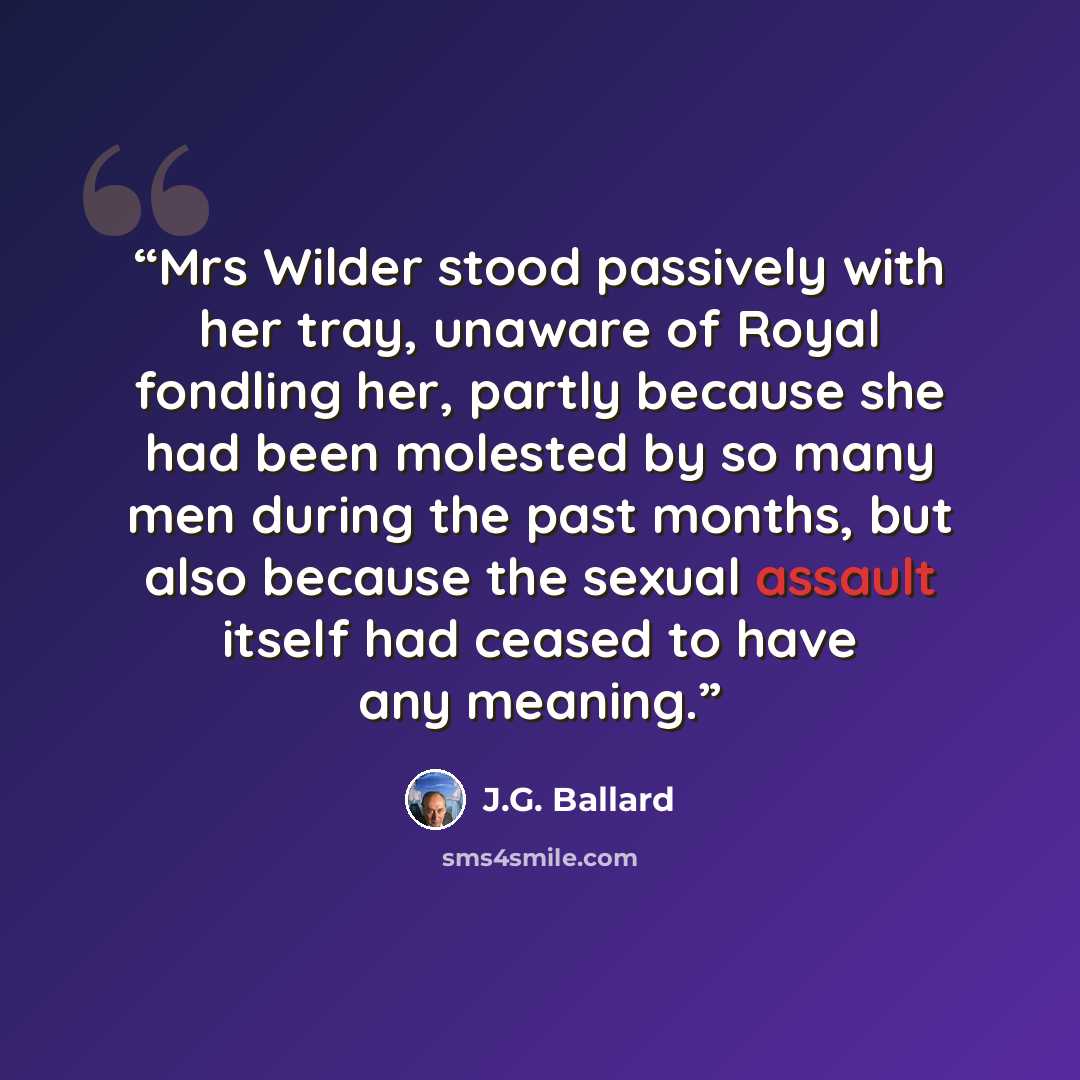 “Mrs Wilder stood passively with her tray, unaware of Royal fondling her, partly because she had been molested by so many men during the past months, but also because the sexual assault itself had ceased to have any meaning.” quote by J.G. Ballard