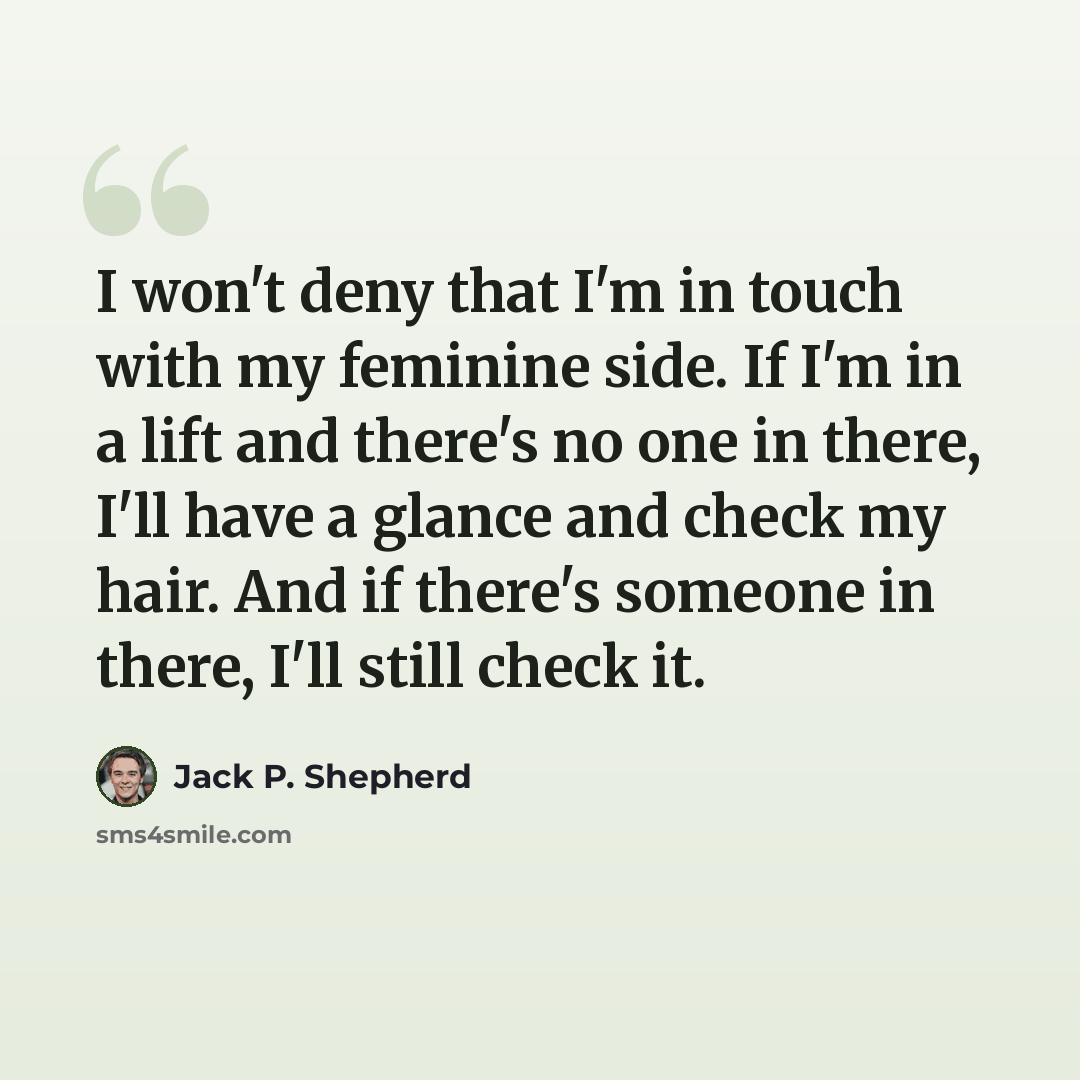 “I won't deny that I'm in touch with my feminine side. If I'm in a lift and there's no one in there, I'll have a glance and check my hair. And if there's someone in there, I'll still check it.” quote by Jack P. Shepherd