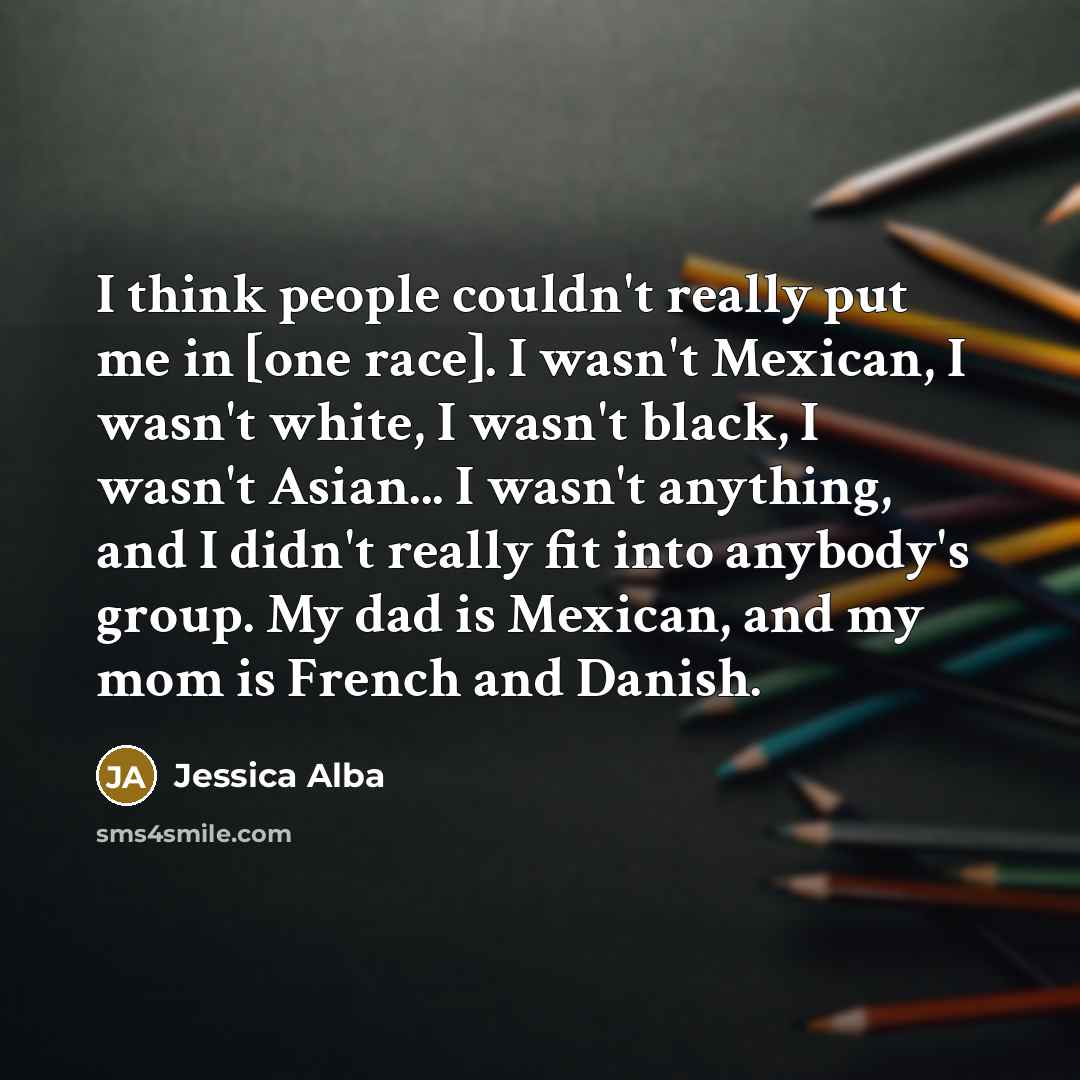 “I think people couldn't really put me in [one race]. I wasn't Mexican, I wasn't white, I wasn't black, I wasn't Asian... I wasn't anything, and I didn't really fit into anybody's group. My dad is Mexican, and my mom is French and Danish.” quote by Jessica Alba