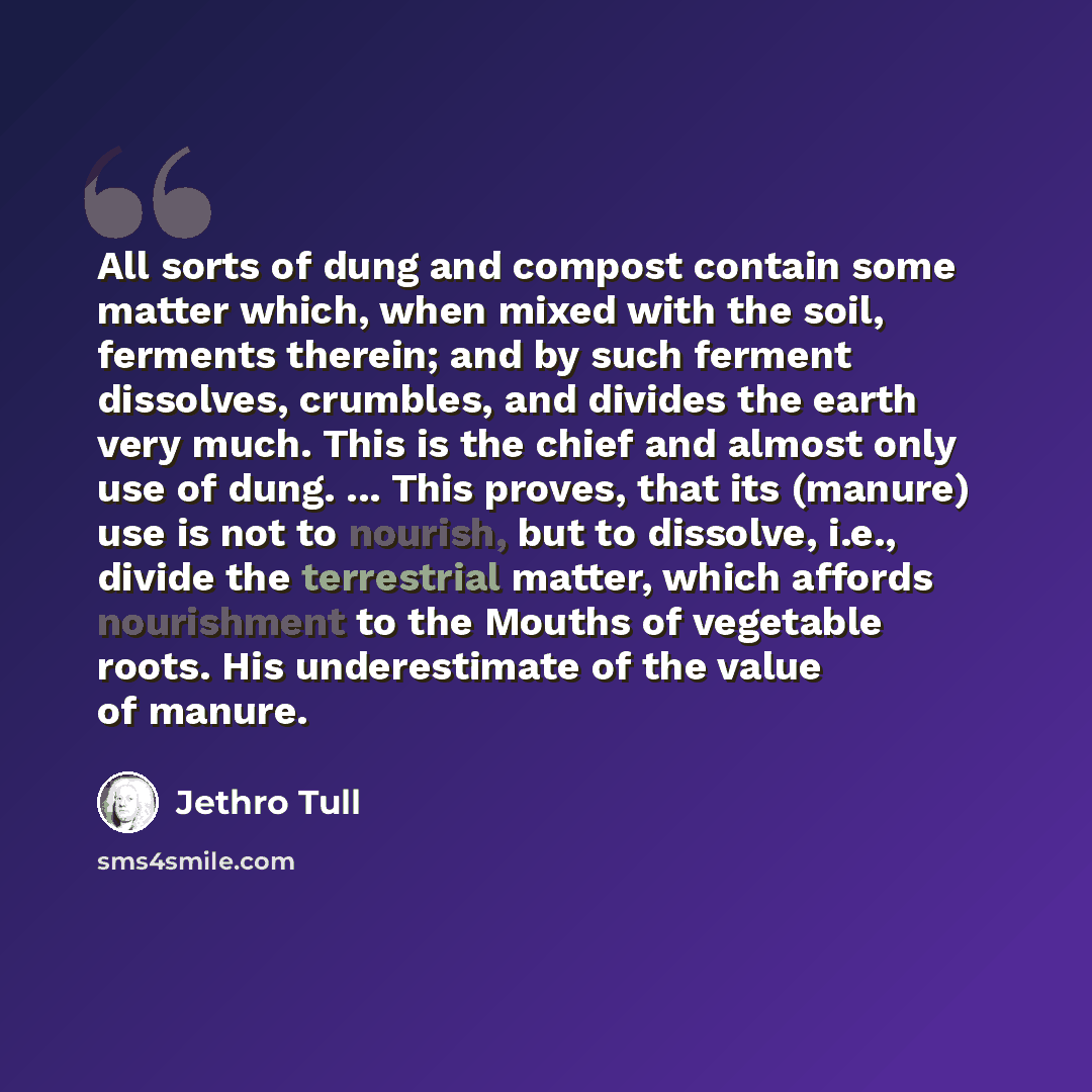 “All sorts of dung and compost contain some matter which, when mixed with the soil, ferments therein; and by such ferment dissolves, crumbles, and divides the earth very much. This is the chief and almost only use of dung. ... This proves, that its (manure) use is not to nourish, but to dissolve…” quote by Jethro Tull