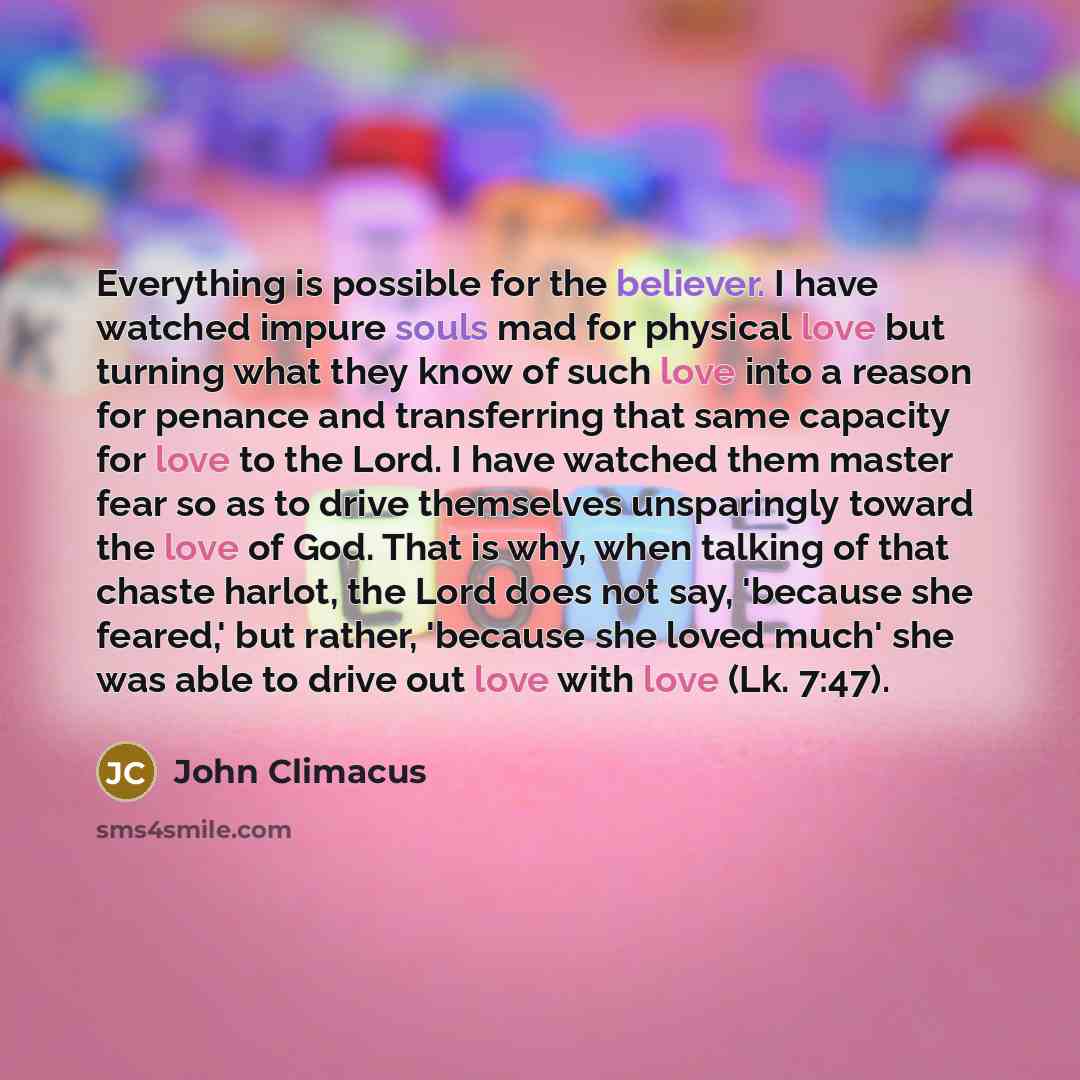 “Everything is possible for the believer. I have watched impure souls mad for physical love but turning what they know of such love into a reason for penance and transferring that same capacity for love to the Lord. I have watched them master fear so as to drive themselves unsparingly toward the…” quote by John Climacus