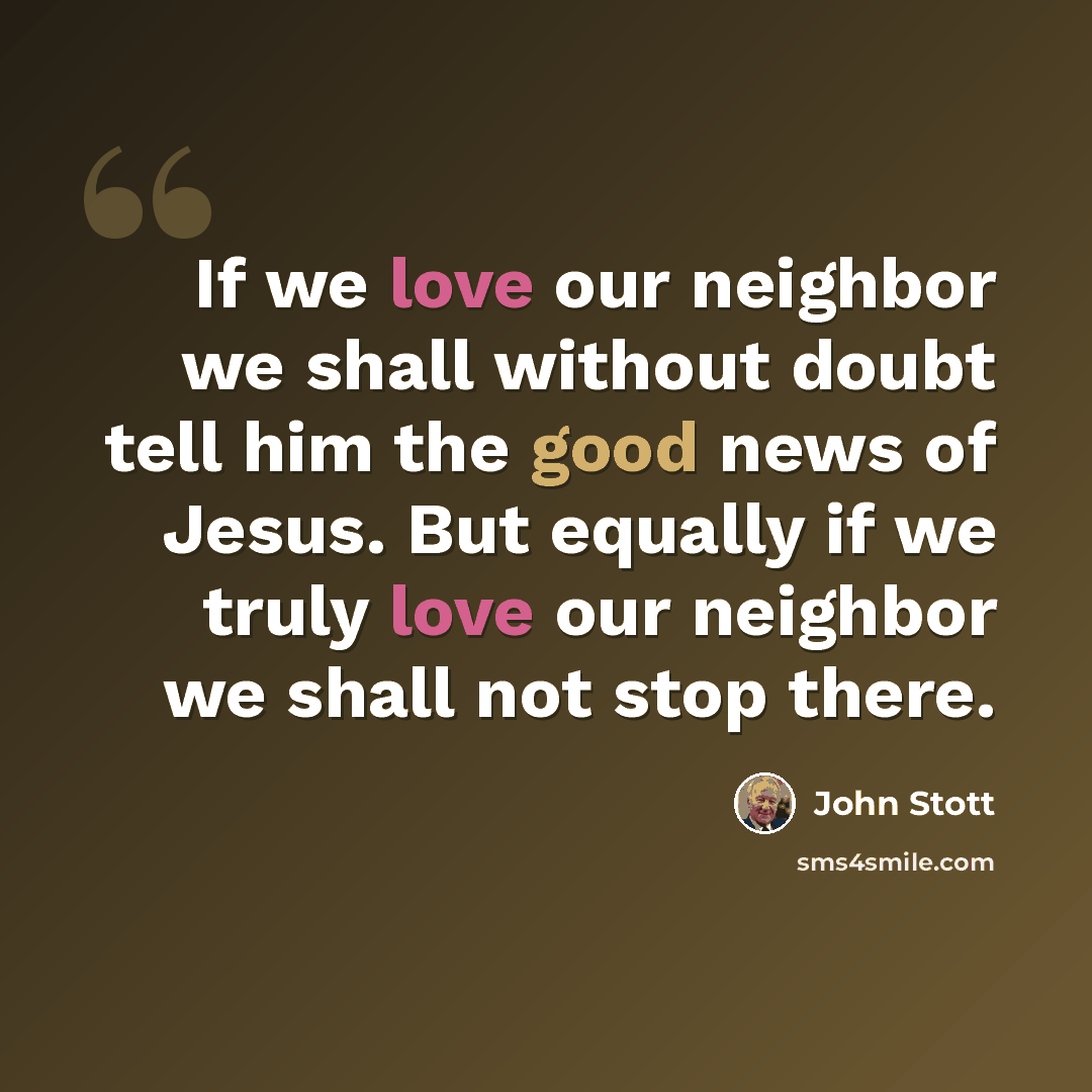 “If we love our neighbor we shall without doubt tell him the good news of Jesus. But equally if we truly love our neighbor we shall not stop there.” quote by John Stott