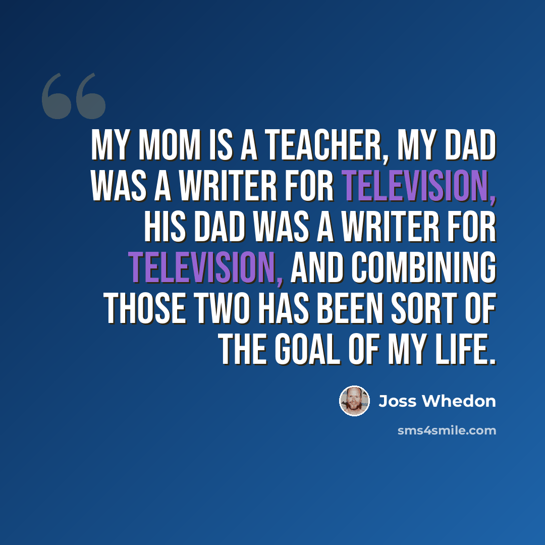 “My mom is a teacher, my dad was a writer for television, his dad was a writer for television, and combining those two has been sort of the goal of my life.” quote by Joss Whedon