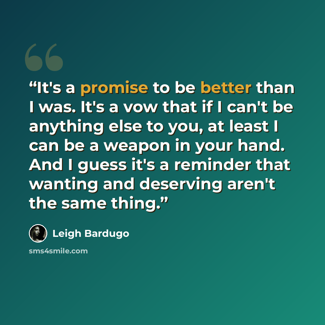 “It's a promise to be better than I was. It's a vow that if I can't be anything else to you, at least I can be a weapon in your hand. And I guess it's a reminder that wanting and deserving aren't the same thing.” quote by Leigh Bardugo
